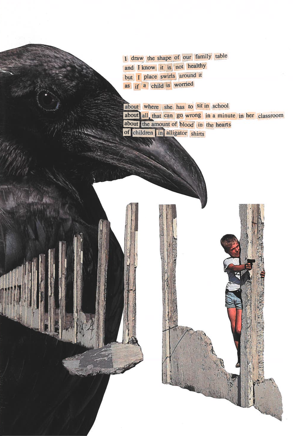 [Two-page poem}
Page 1 features a large black crow taking up the entire left margin, beak protruding into the center of the page. Along the bottom half of the page, a crumbling cement wall, moves across the page, mostly consisting of cement beams with the center walls destroyed. At the last cement beam, closest to the viewer, a young boy in shorts and a t-shirt hides behind the beam pointing a small handgun toward the next page. 